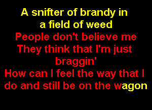 A Shifter of brandy in
a field of weed
People don't believe me
They think that I'm just
braggin'
How can I feel the way that I
do and still be on the wagon