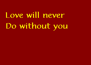 Love will never
Do without you