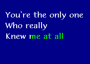 You're the only one
Who really

Knew me at all