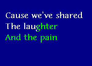 Cause we've shared
The laughter

And the pain