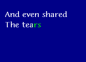 And even shared
The tears