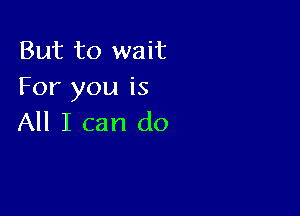 But to wait
For you is

All I can do