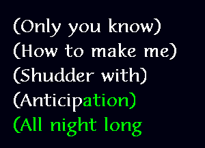 (Only you know)
(How to make me)

(Shudder with)
(Anticipation)
(All night long