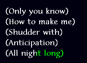 (Only you know)
(How to make me)

(Shudder with)
(Anticipation)
(All night long)