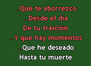 ..Que te aborrezco
..Desde el dia
De tu traicic'm

..Y que hay momentos
..Que he deseado
Hasta tu muerte