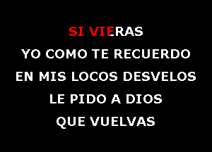 SI VIERAS
Y0 COMO TE RECUERDO
EN MIS LOCOS DESVELOS
LE PIDO A DIOS
QUE VUELVAS