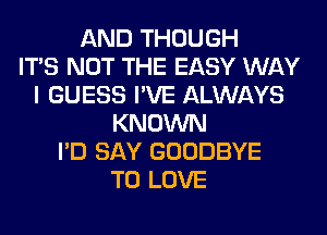 AND THOUGH
ITS NOT THE EASY WAY
I GUESS I'VE ALWAYS
KNOWN
I'D SAY GOODBYE
TO LOVE