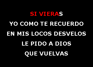 SI VIERAS
Y0 COMO TE RECUERDO
EN MIS LOCOS DESVELOS
LE PIDO A DIOS
QUE VUELVAS