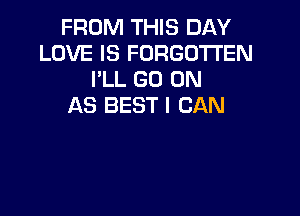FROM THIS DAY
LOVE IS FORGOTTEN
I'LL GO ON
AS BEST I CAN