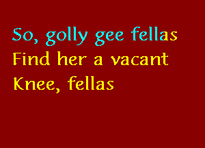 So, golly gee fellas
Find her a vacant

Knee, fellas