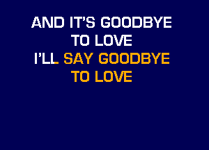 AND ITS GOODBYE
TO LOVE
I'LL SAY GOODBYE

TO LOVE