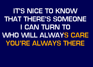 ITS NICE TO KNOW
THAT THERE'S SOMEONE
I CAN TURN T0
WHO WILL ALWAYS CARE
YOU'RE ALWAYS THERE