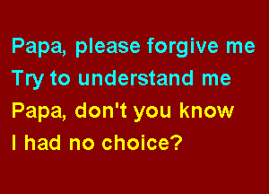 Papa, please forgive me
Try to understand me

Papa, don't you know
I had no choice?
