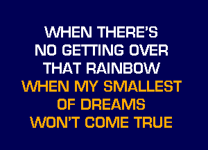 WHEN THERE'S
N0 GETTING OVER
THAT RAINBOW
WHEN MY SMALLEST
0F DREAMS
WONT COME TRUE