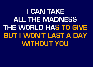 I CAN TAKE
ALL THE MADNESS
THE WORLD HAS TO GIVE
BUT I WON'T LAST A DAY
WITHOUT YOU