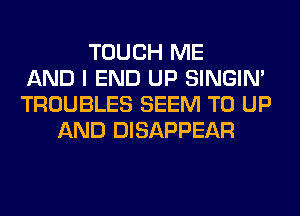 TOUCH ME
AND I END UP SINGIM
TROUBLES SEEM TO UP
AND DISAPPEAR