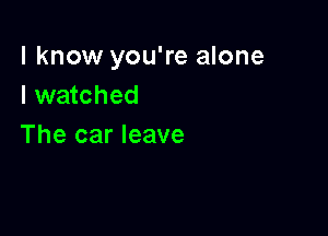 I know you're alone
I watched

The car leave
