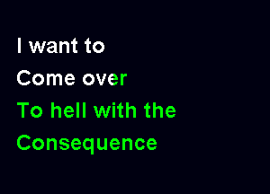 I want to
Come over

To hell with the
Consequence
