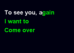 To see you, again
I want to

Come over