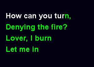 How can you turn,
Denying the fire?

Lover, I burn
Let me in