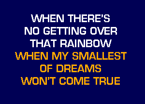 WHEN THERE'S
N0 GETTING OVER
THAT RAINBOW
WHEN MY SMALLEST
0F DREAMS
WON'T COME TRUE