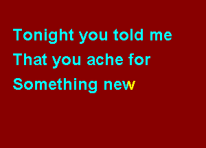 Tonight you told me
That you ache for

Something new