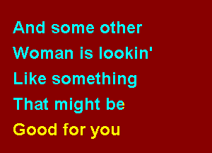 And some other
Woman is lookin'

Like something
That might be
Good for you