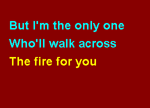 But I'm the only one
Who'll walk across

The fire for you
