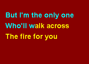 But I'm the only one
Who'll walk across

The fire for you