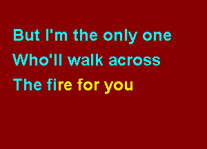 But I'm the only one
Who'll walk across

The fire for you