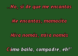 ..No, si de que me encantas
Me encantas, mamacita
Mira nomds, mira nomds

C6mo baiia, compadre, eh!