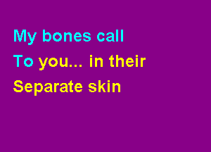 My bones call
To you... in their

Separate skin