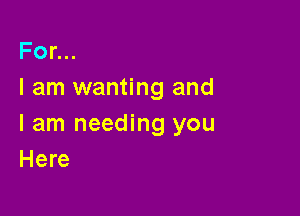 For...
I am wanting and

I am needing you
Here