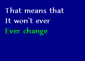 That means that
It won't ever

Ever change