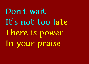 Don't wait
It's not too late

There is power
In your praise