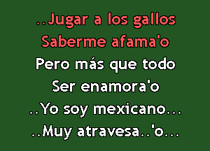 ..Jugar a los gallos
Saberme afama'o
Pero mas que todo

Ser enamora'o
..Yo soy mexicano...
..Muy atravesa..'o...