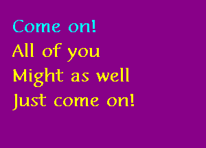 Come on!
All of you

Might as well
Just come on!