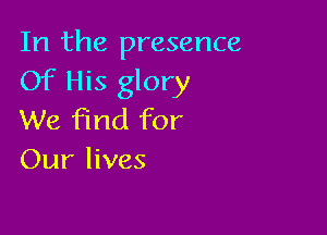 In the presence
Of His glory

We find for
Our lives