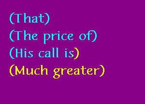 (That)
(The price of)

(His call is)
(Much greater)