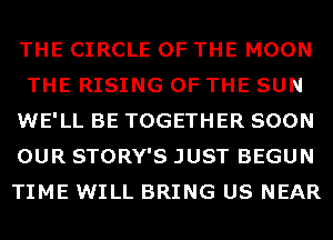 THE CIRCLE OF THE MOON
THE RISING OF THE SUN
WE'LL BE TOGETHER SOON
OUR STORY'S JUST BEGUN
TIME WILL BRING US NEAR