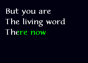 But you are
The living word

There now