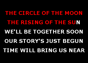 THE CIRCLE OF THE MOON
THE RISING OF THE SUN
WE'LL BE TOGETHER SOON
OUR STORY'S JUST BEGUN
TIME WILL BRING US NEAR