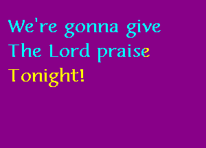 We're gonna give
The Lord praise

Tonight!