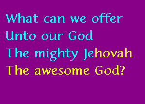 What can we offer
Unto our God

The mighty Jehovah
The awesome God?
