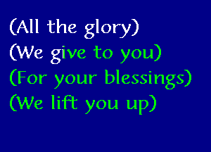 (All the glory)
(We give to you)

(For your blessings)
(We lift you up)