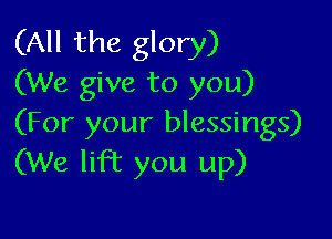 (All the glory)
(We give to you)

(For your blessings)
(We lift you up)