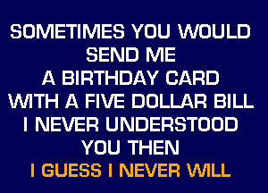 SOMETIMES YOU WOULD
SEND ME
A BIRTHDAY CARD
WITH A FIVE DOLLAR BILL
I NEVER UNDERSTOOD

YOU THEN
I GUESS I NEVER VUILL