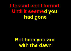 I tossed and I turned
Until it seemed you
had gone

But here you are
with the dawn