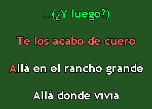 ..(gY luego?)

Te los acabo de cuero
AlltEt en el rancho grande

Alla donde vivia