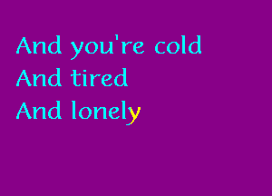 And you're cold
And tired

And lonely